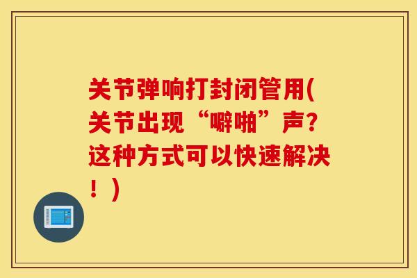 关节弹响打封闭管用(关节出现“噼啪”声？这种方式可以快速解决！)
