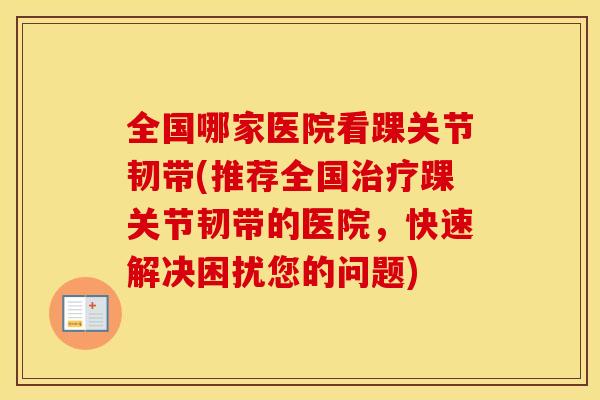 全国哪家医院看踝关节韧带(推荐全国踝关节韧带的医院,快速解决困扰您的问题) 全国哪家医院看踝关节韧带(推荐全国踝关节韧带的医院,快速解决困扰您的问题)