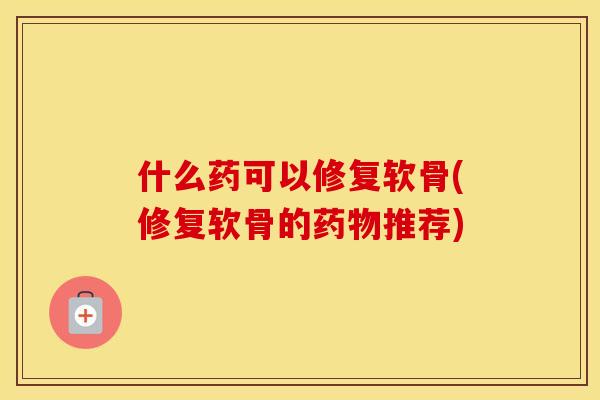 什么药可以修复软骨(修复软骨的推荐) 什么药可以修复软骨(修复软骨的推荐)