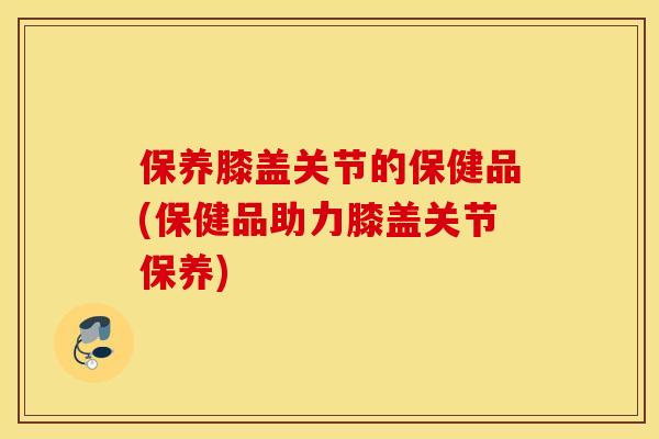保养膝盖关节的保健品(保健品助力膝盖关节保养) 保养膝盖关节的保健品(保健品助力膝盖关节保养)