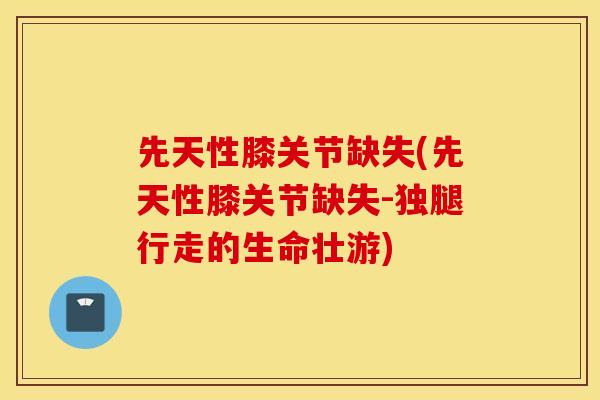先天性膝关节缺失(先天性膝关节缺失-独腿行走的生命壮游) 先天性膝关节缺失(先天性膝关节缺失-独腿行走的生命壮游)