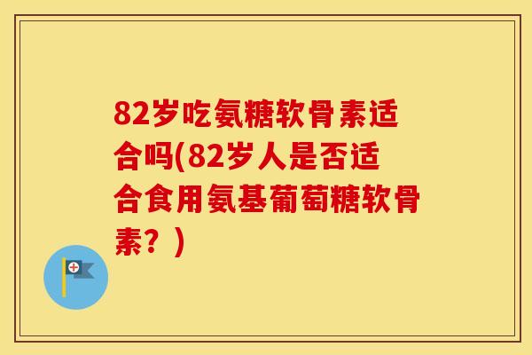 82岁吃氨糖软骨素适合吗(82岁人是否适合食用氨基葡萄糖软骨素?) 82岁吃氨糖软骨素适合吗(82岁人是否适合食用氨基葡萄糖软骨素?)