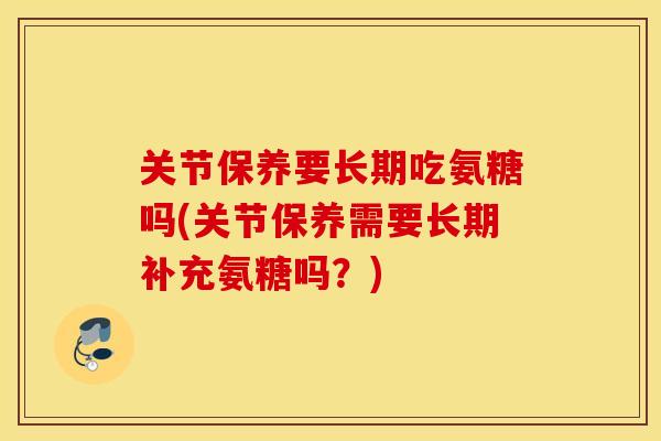 关节保养要长期吃氨糖吗(关节保养需要长期补充氨糖吗?) 关节保养要长期吃氨糖吗(关节保养需要长期补充氨糖吗?)
