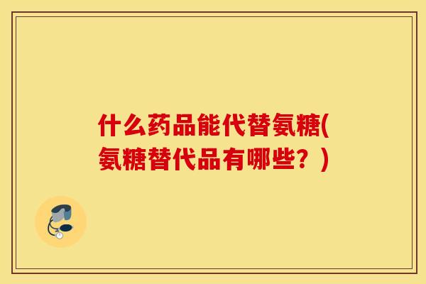 什么药品能代替氨糖(氨糖替代品有哪些?) 什么药品能代替氨糖(氨糖替代品有哪些?)