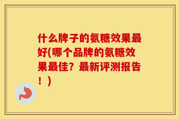 什么牌子的氨糖效果好(哪个品牌的氨糖效果佳?新评测报告!) 什么牌子的氨糖效果好(哪个品牌的氨糖效果佳?新评测报告!)