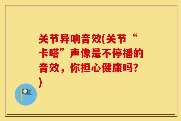 关节异响音效(关节“卡嗒”声像是不停播的音效，你担心健康吗？)