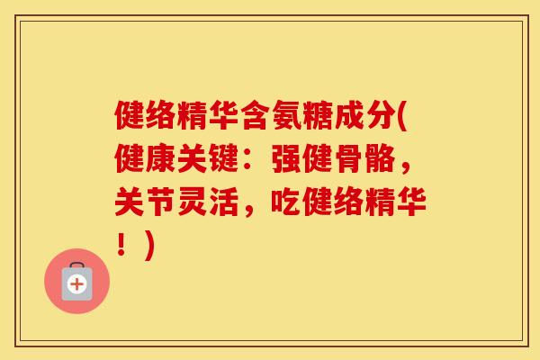 健络精华含氨糖成分(健康关键:强健骨骼,关节灵活,吃健络精华!) 健络精华含氨糖成分(健康关键:强健骨骼,关节灵活,吃健络精华!)