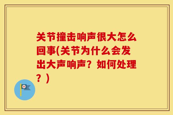 关节撞击响声很大怎么回事(关节为什么会发出大声响声?如何处理?) 关节撞击响声很大怎么回事(关节为什么会发出大声响声?如何处理?)