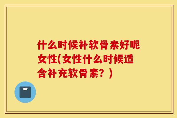 什么时候补软骨素好呢女性(女性什么时候适合补充软骨素？)