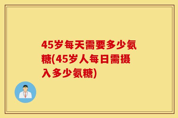 45岁每天需要多少氨糖(45岁人每日需摄入多少氨糖) 45岁每天需要多少氨糖(45岁人每日需摄入多少氨糖)