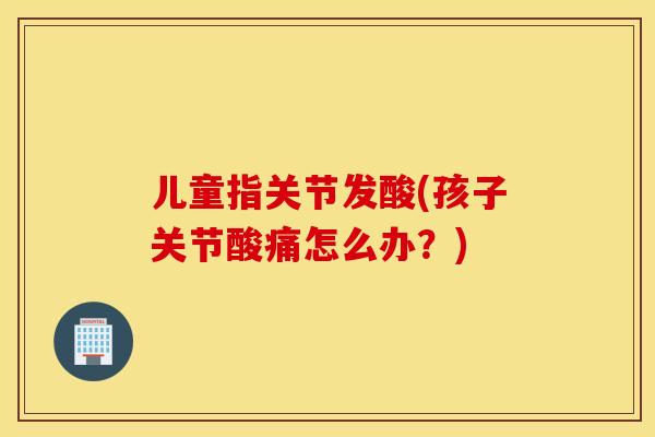 儿童指关节发酸(孩子关节酸痛怎么办？)