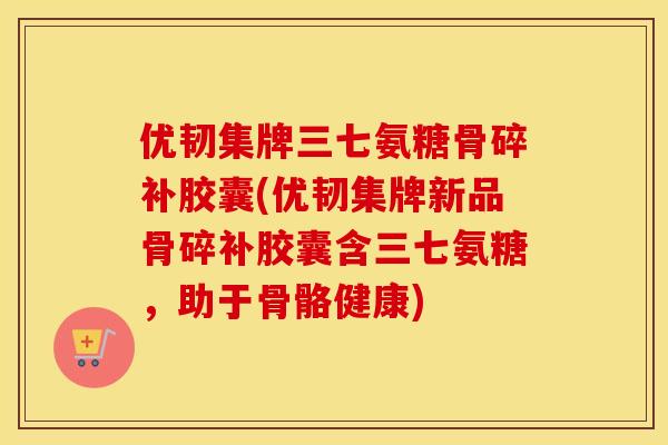 优韧集牌三七氨糖骨碎补胶囊(优韧集牌新品骨碎补胶囊含三七氨糖，助于骨骼健康)