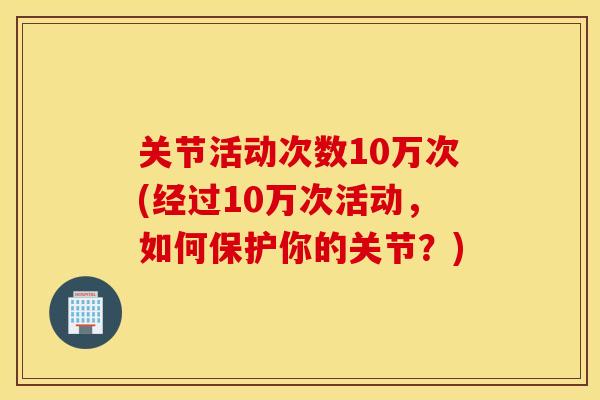 关节活动次数10万次(经过10万次活动,如何保护你的关节?) 关节活动次数10万次(经过10万次活动,如何保护你的关节?)