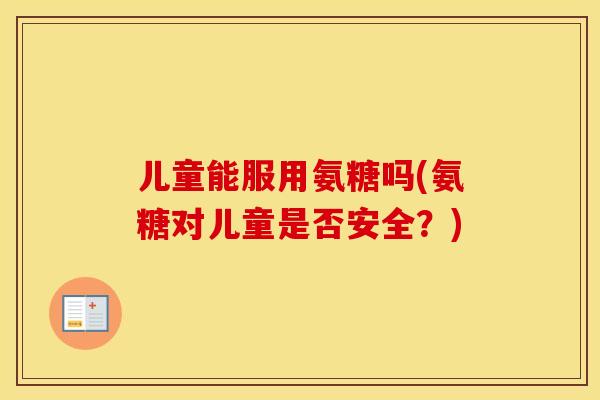 儿童能服用氨糖吗(氨糖对儿童是否安全？)