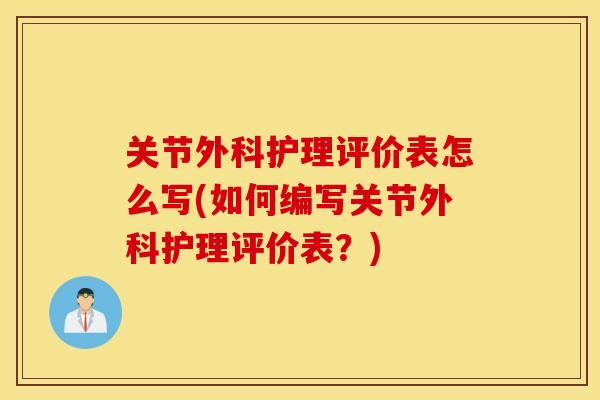 关节外科护理评价表怎么写(如何编写关节外科护理评价表?) 关节外科护理评价表怎么写(如何编写关节外科护理评价表?)