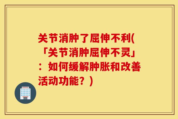 关节消肿了屈伸不利(「关节消肿屈伸不灵」：如何缓解和改善活动功能？)