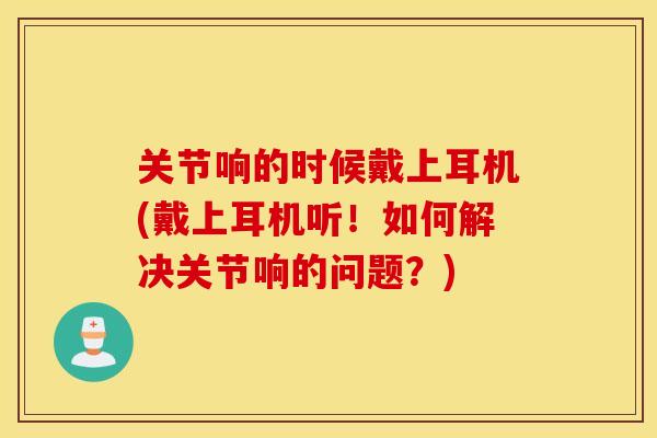 关节响的时候戴上耳机(戴上耳机听!如何解决关节响的问题?) 关节响的时候戴上耳机(戴上耳机听!如何解决关节响的问题?)
