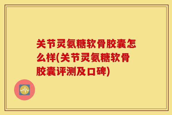 关节灵氨糖软骨胶囊怎么样(关节灵氨糖软骨胶囊评测及口碑)