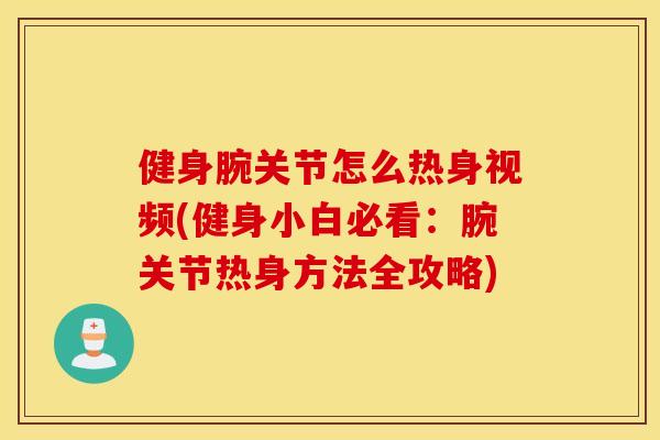 健身腕关节怎么热身视频(健身小白必看:腕关节热身方法全攻略) 健身腕关节怎么热身视频(健身小白必看:腕关节热身方法全攻略)