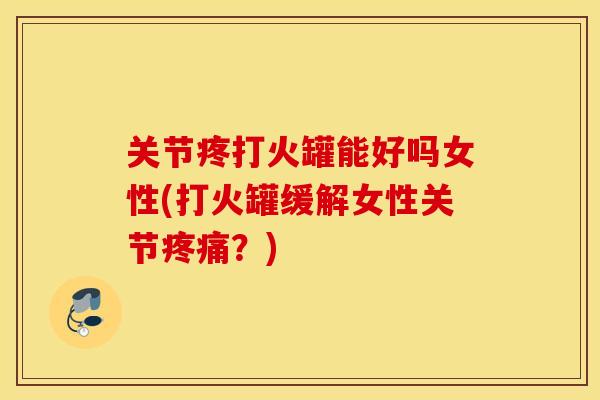 关节疼打火罐能好吗女性(打火罐缓解女性关节？)