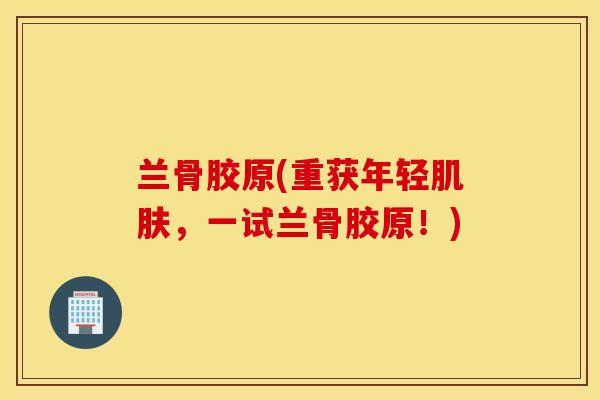 兰骨胶原(重获年轻，一试兰骨胶原！)