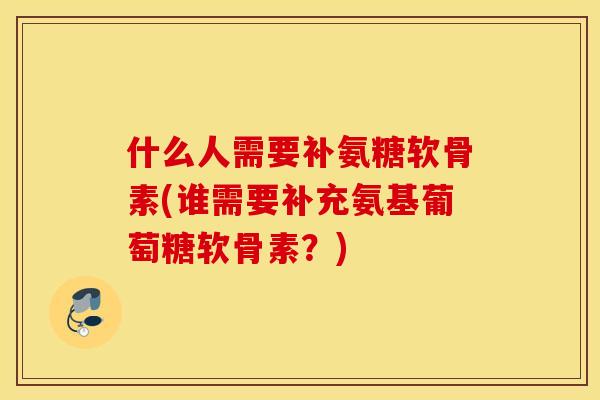 什么人需要补氨糖软骨素(谁需要补充氨基葡萄糖软骨素?) 什么人需要补氨糖软骨素(谁需要补充氨基葡萄糖软骨素?)