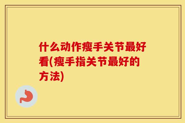 什么动作瘦手关节好看(瘦手指关节好的方法) 什么动作瘦手关节好看(瘦手指关节好的方法)