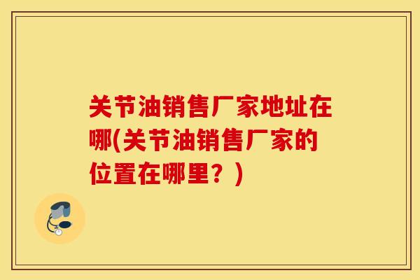关节油销售厂家地址在哪(关节油销售厂家的位置在哪里?) 关节油销售厂家地址在哪(关节油销售厂家的位置在哪里?)