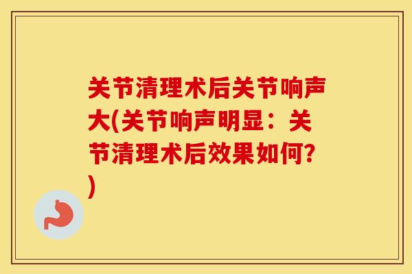 关节清理术后关节响声大(关节响声明显:关节清理术后效果如何?) 关节清理术后关节响声大(关节响声明显:关节清理术后效果如何?)