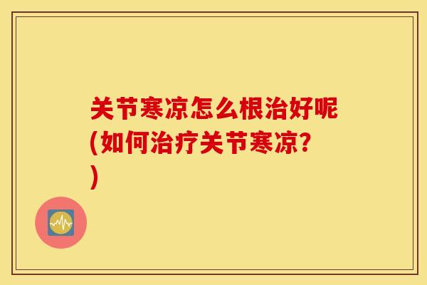 关节寒凉怎么根好呢(如何关节寒凉?) 关节寒凉怎么根好呢(如何关节寒凉?)