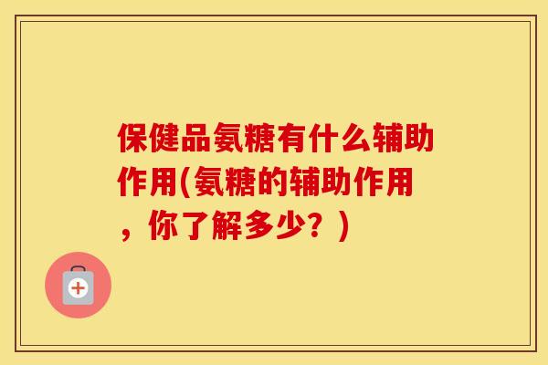 保健品氨糖有什么辅助作用(氨糖的辅助作用，你了解多少？)