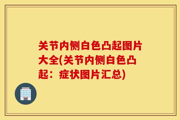 关节内侧白色凸起图片大全(关节内侧白色凸起:症状图片汇总) 关节内侧白色凸起图片大全(关节内侧白色凸起:症状图片汇总)