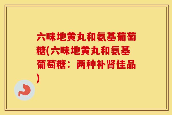 六味地黄丸和氨基葡萄糖(六味地黄丸和氨基葡萄糖:两种补佳品) 六味地黄丸和氨基葡萄糖(六味地黄丸和氨基葡萄糖:两种补佳品)