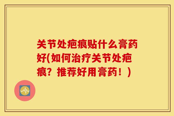 关节处疤痕贴什么膏药好(如何关节处疤痕？推荐好用膏药！)