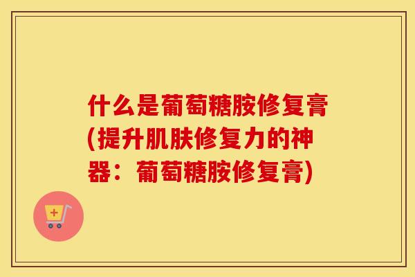 什么是葡萄糖胺修复膏(提升修复力的神器：葡萄糖胺修复膏)