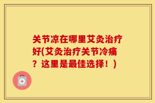关节凉在哪里艾灸好(艾灸关节冷痛?这里是佳选择!) 关节凉在哪里艾灸好(艾灸关节冷痛?这里是佳选择!)