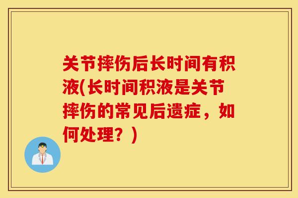 关节摔伤后长时间有积液(长时间积液是关节摔伤的常见后遗症,如何处理?) 关节摔伤后长时间有积液(长时间积液是关节摔伤的常见后遗症,如何处理?)