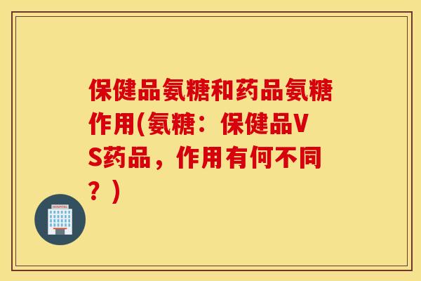 保健品氨糖和药品氨糖作用(氨糖:保健品VS药品,作用有何不同?) 保健品氨糖和药品氨糖作用(氨糖:保健品VS药品,作用有何不同?)