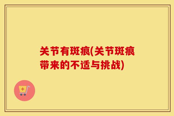 关节有斑痕(关节斑痕带来的不适与挑战) 关节有斑痕(关节斑痕带来的不适与挑战)