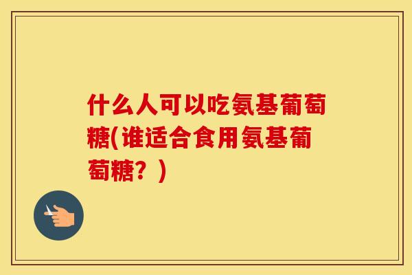 什么人可以吃氨基葡萄糖(谁适合食用氨基葡萄糖？)