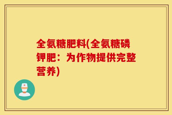 全氨糖肥料(全氨糖磷钾肥:为作物提供完整营养) 全氨糖肥料(全氨糖磷钾肥:为作物提供完整营养)