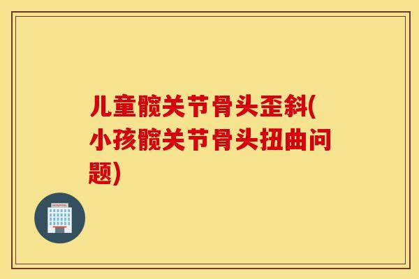 儿童髋关节骨头歪斜(小孩髋关节骨头扭曲问题)
