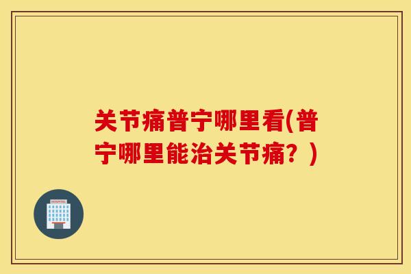 关节痛普宁哪里看(普宁哪里能关节痛?) 关节痛普宁哪里看(普宁哪里能关节痛?)