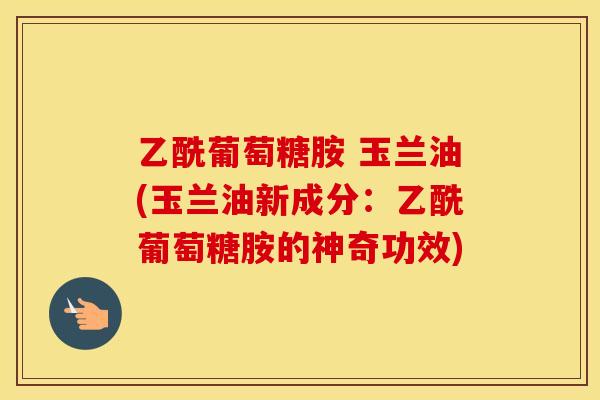 乙酰葡萄糖胺 玉兰油(玉兰油新成分:乙酰葡萄糖胺的神奇功效) 乙酰葡萄糖胺 玉兰油(玉兰油新成分:乙酰葡萄糖胺的神奇功效)