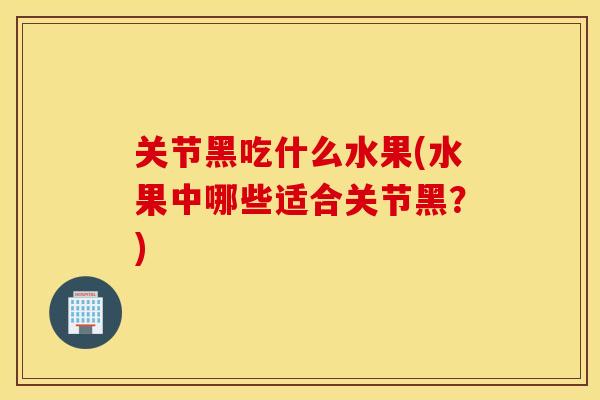 关节黑吃什么水果(水果中哪些适合关节黑?) 关节黑吃什么水果(水果中哪些适合关节黑?)