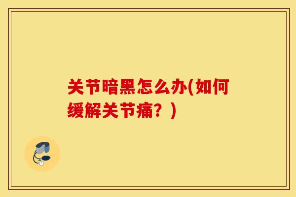 关节暗黑怎么办(如何缓解关节痛?) 关节暗黑怎么办(如何缓解关节痛?)