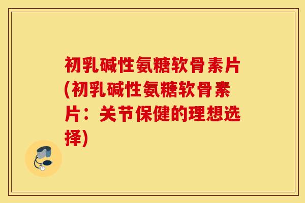 初乳碱性氨糖软骨素片(初乳碱性氨糖软骨素片:关节保健的理想选择) 初乳碱性氨糖软骨素片(初乳碱性氨糖软骨素片:关节保健的理想选择)