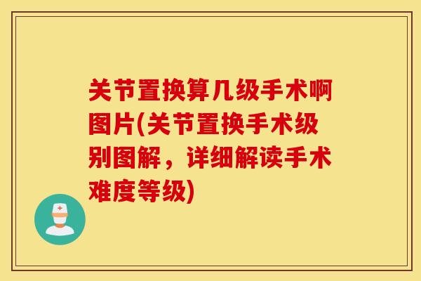 关节置换算几级手术啊图片(关节置换手术级别图解,详细解读手术难度等级) 关节置换算几级手术啊图片(关节置换手术级别图解,详细解读手术难度等级)