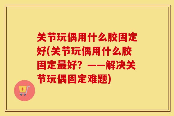 关节玩偶用什么胶固定好(关节玩偶用什么胶固定好？——解决关节玩偶固定难题)