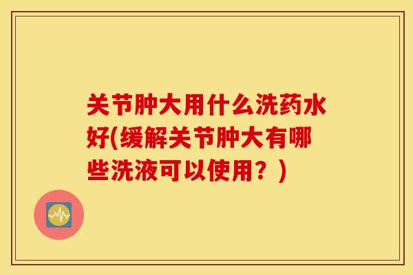 关节肿大用什么洗药水好(缓解关节肿大有哪些洗液可以使用？)